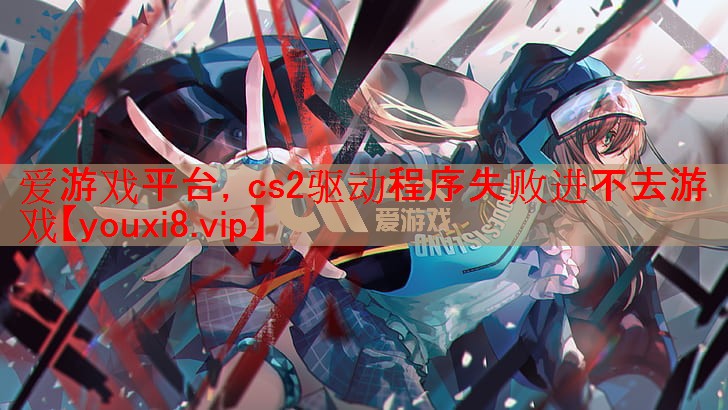 爱游戏平台，cs2驱动程序失败进不去游戏