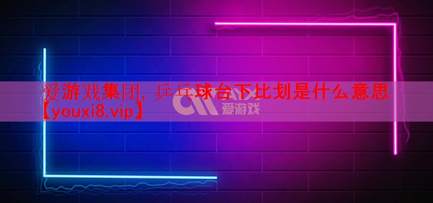 爱游戏集团，乒乓球台下比划是什么意思